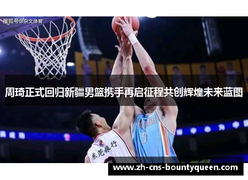 周琦正式回归新疆男篮携手再启征程共创辉煌未来蓝图