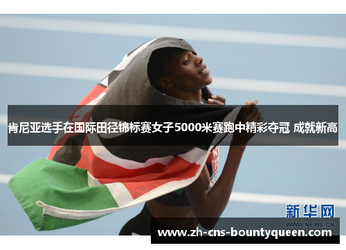 肯尼亚选手在国际田径锦标赛女子5000米赛跑中精彩夺冠 成就新高 肯尼亚选手在国际田径锦标赛女子5000米赛跑中精彩夺冠 成就新高