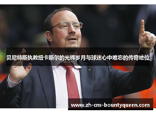 贝尼特斯执教纽卡斯尔的光辉岁月与球迷心中难忘的传奇地位