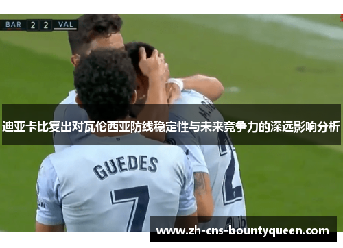 迪亚卡比复出对瓦伦西亚防线稳定性与未来竞争力的深远影响分析