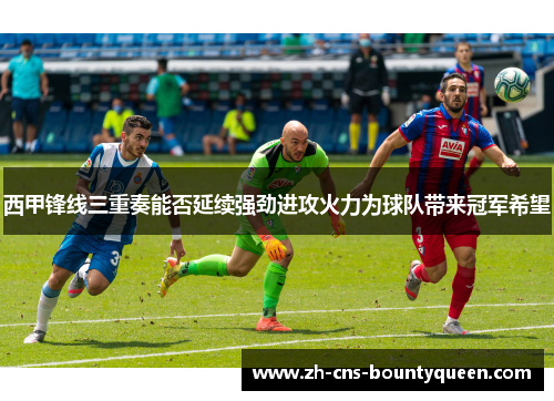 西甲锋线三重奏能否延续强劲进攻火力为球队带来冠军希望