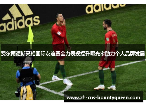 费尔南德斯亮相国际友谊赛全力表现提升曝光率助力个人品牌发展 费尔南德斯亮相国际友谊赛全力表现提升曝光率助力个人品牌发展