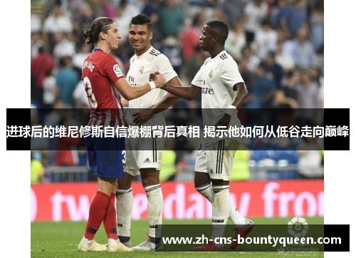 进球后的维尼修斯自信爆棚背后真相 揭示他如何从低谷走向巅峰