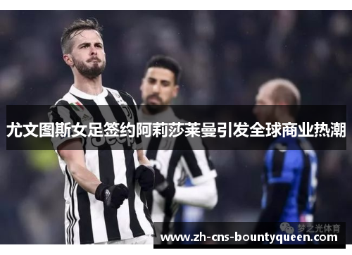 尤文图斯女足签约阿莉莎莱曼引发全球商业热潮 尤文图斯女足签约阿莉莎莱曼引发全球商业热潮