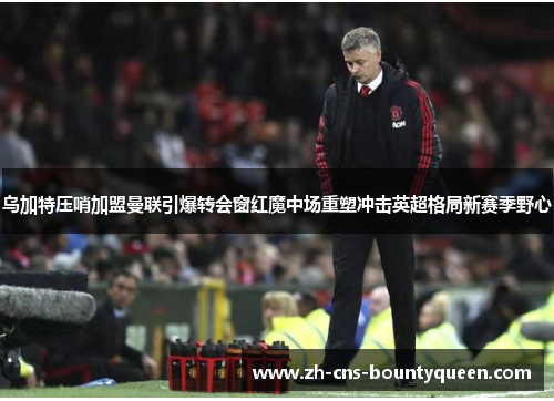 乌加特压哨加盟曼联引爆转会窗红魔中场重塑冲击英超格局新赛季野心