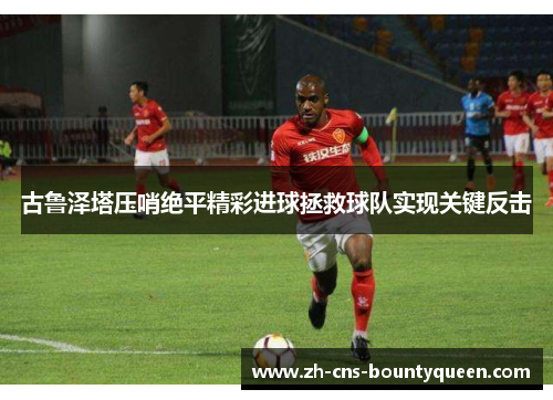古鲁泽塔压哨绝平精彩进球拯救球队实现关键反击